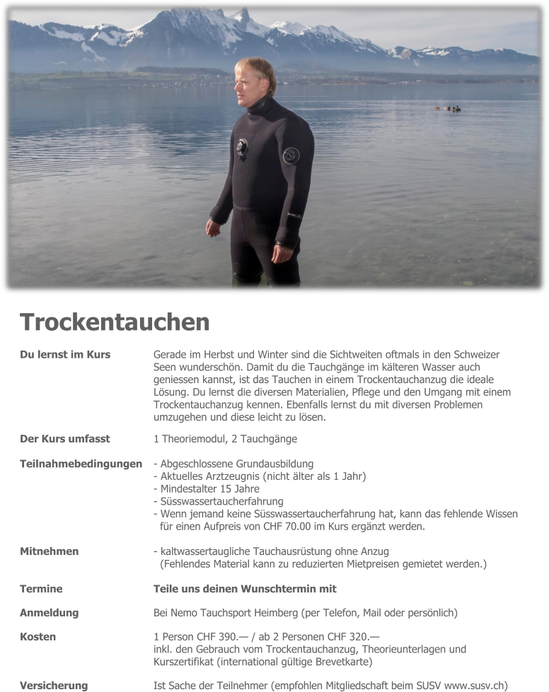 Trockentauchen Du lernst im Kurs 	Gerade im Herbst und Winter sind die Sichtweiten oftmals in den Schweizer Seen wunderschön. Damit du die Tauchgänge im kälteren Wasser auch geniessen kannst, ist das Tauchen in einem Trockentauchanzug die ideale  Lösung. Du lernst die diversen Materialien, Pflege und den Umgang mit einem  Trockentauchanzug kennen. Ebenfalls lernst du mit diversen Problemen umzugehen und diese leicht zu lösen. Der Kurs umfasst 	1 Theoriemodul, 2 Tauchgänge  Teilnahmebedingungen 	- Abgeschlossene Grundausbildung - Aktuelles Arztzeugnis (nicht älter als 1 Jahr) - Mindestalter 15 Jahre - Süsswassertaucherfahrung - Wenn jemand keine Süsswassertaucherfahrung hat, kann das fehlende Wissen für einen Aufpreis von CHF 70.00 im Kurs ergänzt werden.  Mitnehmen - kaltwassertaugliche Tauchausrüstung ohne Anzug  (Fehlendes Material kann zu reduzierten Mietpreisen gemietet werden.)  Termine 	Teile uns deinen Wunschtermin mit  Anmeldung 	Bei Nemo Tauchsport Heimberg (per Telefon, Mail oder persönlich)  Kosten 	1 Person CHF 390.— / ab 2 Personen CHF 320.— inkl. den Gebrauch vom Trockentauchanzug, Theorieunterlagen und Kurszertifikat (international gültige Brevetkarte)  Versicherung 	Ist Sache der Teilnehmer (empfohlen Mitgliedschaft beim SUSV www.susv.ch)