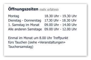 Öffnungszeiten mehr erfahren Montag 	18.30 Uhr - 19.30 Uhr Dienstag - Donnerstag	17.30 Uhr - 18.30 Uhr 1. Samstag im Monat	09.00 Uhr - 14.00 Uhr Alle anderen Samstage	09.00 Uhr - 12.00 Uhr  Einmal im Monat um 8.00 Uhr Treffpunkt fürs Tauchen (siehe «Veranstaltungen»  Tauchersamstag)